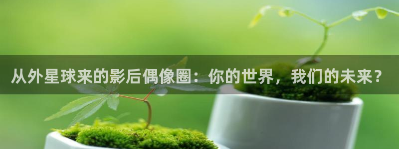 万事娱乐登录：从外星球来的影后偶像圈：你的世界，我们的未来？